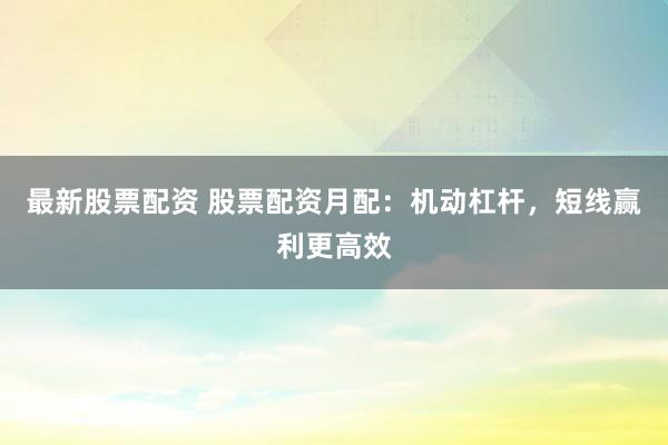 最新股票配资 股票配资月配：机动杠杆，短线赢利更高效