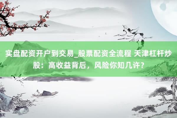 实盘配资开户到交易_股票配资全流程 天津杠杆炒股:高收益背后,风险你知几许?