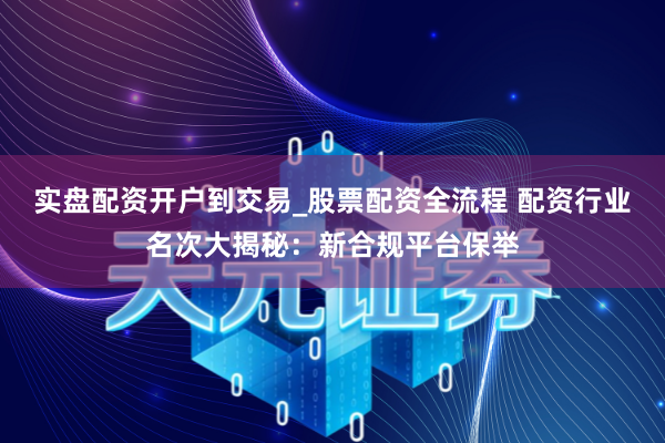 实盘配资开户到交易_股票配资全流程 配资行业名次大揭秘：新合规平台保举