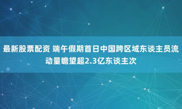 最新股票配资 端午假期首日中国跨区域东谈主员流动量瞻望超2.3亿东谈主次