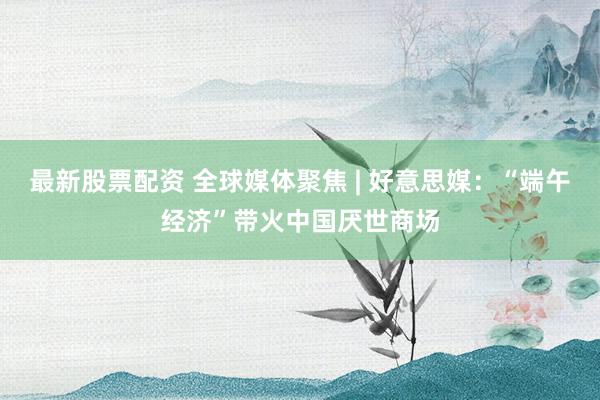 最新股票配资 全球媒体聚焦 | 好意思媒：“端午经济”带火中国厌世商场