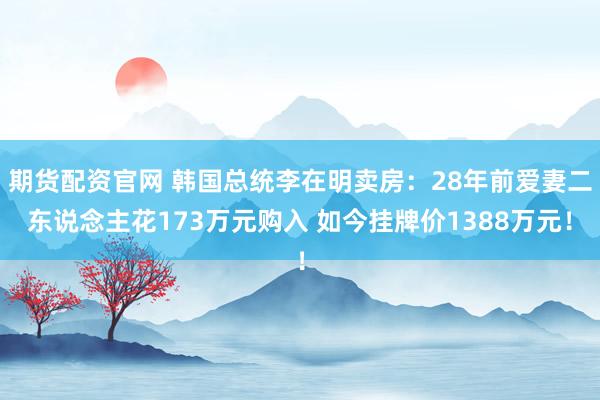 期货配资官网 韩国总统李在明卖房：28年前爱妻二东说念主花173万元购入 如今挂牌价1388万元！