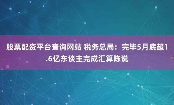 股票配资平台查询网站 税务总局：完毕5月底超1.6亿东谈主完成汇算陈说
