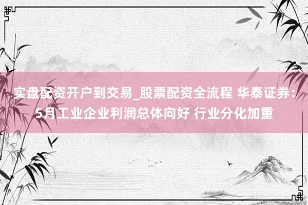 实盘配资开户到交易_股票配资全流程 华泰证券：5月工业企业利润总体向好 行业分化加重
