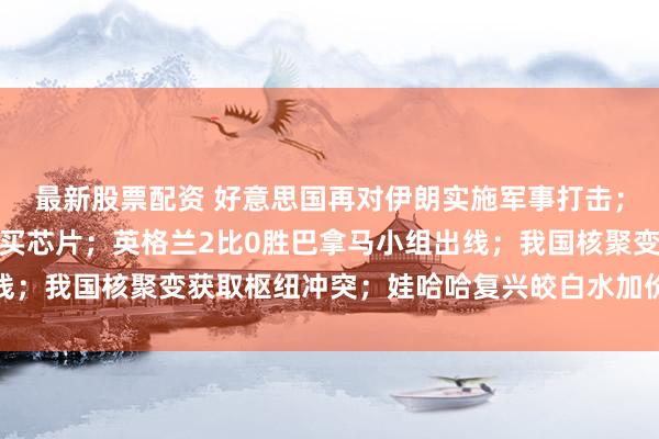 最新股票配资 好意思国再对伊朗实施军事打击；苹果寻求从长鑫存储购买芯片；英格兰2比0胜巴拿马小组出线；我国核聚变获取枢纽冲突；娃哈哈复兴皎白水加价丨每经早参