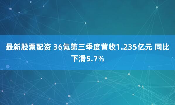 最新股票配资 36氪第三季度营收1.235亿元 同比下滑5.7%