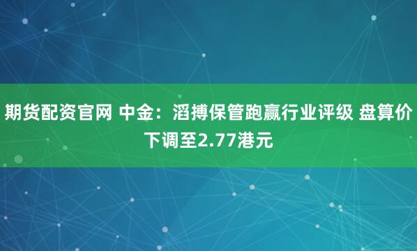 期货配资官网 中金：滔搏保管跑赢行业评级 盘算价下调至2.77港元