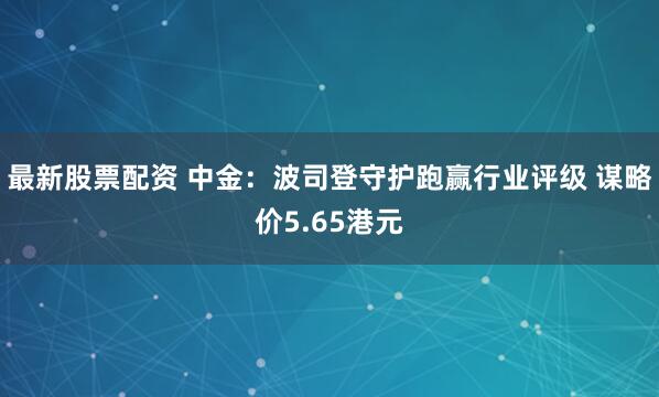 最新股票配资 中金：波司登守护跑赢行业评级 谋略价5.65港元